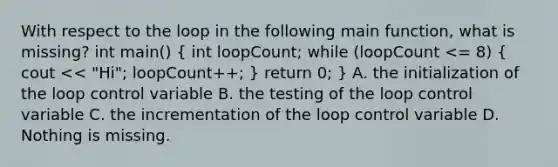 With respect to the loop in the following main function, what is missing? int main() ( int loopCount; while (loopCount <= 8) { cout << "Hi"; loopCount++; ) return 0; } A. the initialization of the loop control variable B. the testing of the loop control variable C. the incrementation of the loop control variable D. Nothing is missing.