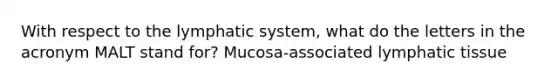 With respect to the lymphatic system, what do the letters in the acronym MALT stand for? Mucosa-associated lymphatic tissue