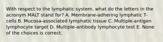 With respect to the lymphatic system, what do the letters in the acronym MALT stand for? A. Membrane-adhering lymphatic T-cells B. Mucosa-associated lymphatic tissue C. Multiple-antigen lymphocyte target D. Multiple-antibody lymphocyte test E. None of the choices is correct.