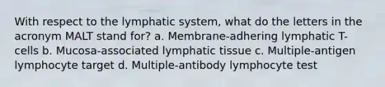 With respect to the lymphatic system, what do the letters in the acronym MALT stand for? a. Membrane-adhering lymphatic T-cells b. Mucosa-associated lymphatic tissue c. Multiple-antigen lymphocyte target d. Multiple-antibody lymphocyte test