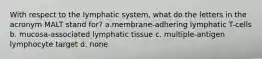 With respect to the lymphatic system, what do the letters in the acronym MALT stand for? a.membrane-adhering lymphatic T-cells b. mucosa-associated lymphatic tissue c. multiple-antigen lymphocyte target d. none