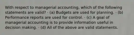 With respect to managerial accounting, which of the following statements are valid? · (a) Budgets are used for planning. · (b) Performance reports are used for control. · (c) A goal of managerial accounting is to provide information useful in decision making. · (d) All of the above are valid statements.