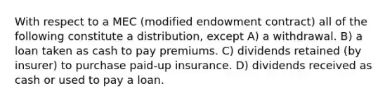 With respect to a MEC (modified endowment contract) all of the following constitute a distribution, except A) a withdrawal. B) a loan taken as cash to pay premiums. C) dividends retained (by insurer) to purchase paid-up insurance. D) dividends received as cash or used to pay a loan.