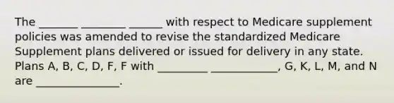 The _______ ________ ______ with respect to Medicare supplement policies was amended to revise the standardized Medicare Supplement plans delivered or issued for delivery in any state. Plans A, B, C, D, F, F with _________ ____________, G, K, L, M, and N are _______________.