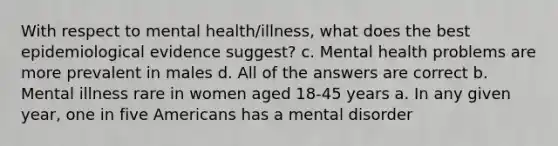 With respect to mental health/illness, what does the best epidemiological evidence suggest? c. Mental health problems are more prevalent in males d. All of the answers are correct b. Mental illness rare in women aged 18-45 years a. In any given year, one in five Americans has a mental disorder