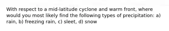 With respect to a mid-latitude cyclone and warm front, where would you most likely find the following types of precipitation: a) rain, b) freezing rain, c) sleet, d) snow