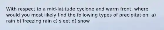 With respect to a mid-latitude cyclone and warm front, where would you most likely find the following types of precipitation: a) rain b) freezing rain c) sleet d) snow