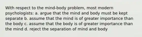 With respect to the mind-body problem, most modern psychologists: a. argue that the mind and body must be kept separate b. assume that the mind is of greater importance than the body c. assume that the body is of greater importance than the mind d. reject the separation of mind and body