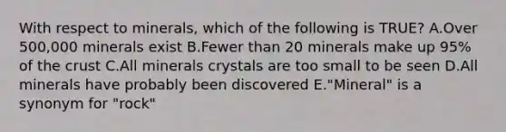 With respect to minerals, which of the following is TRUE? A.Over 500,000 minerals exist B.Fewer than 20 minerals make up 95% of the crust C.All minerals crystals are too small to be seen D.All minerals have probably been discovered E."Mineral" is a synonym for "rock"