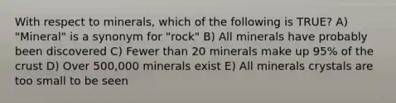 With respect to minerals, which of the following is TRUE? A) "Mineral" is a synonym for "rock" B) All minerals have probably been discovered C) Fewer than 20 minerals make up 95% of the crust D) Over 500,000 minerals exist E) All minerals crystals are too small to be seen