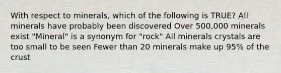 With respect to minerals, which of the following is TRUE? All minerals have probably been discovered Over 500,000 minerals exist "Mineral" is a synonym for "rock" All minerals crystals are too small to be seen Fewer than 20 minerals make up 95% of the crust