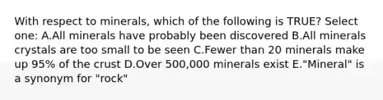 With respect to minerals, which of the following is TRUE? Select one: A.All minerals have probably been discovered B.All minerals crystals are too small to be seen C.Fewer than 20 minerals make up 95% of the crust D.Over 500,000 minerals exist E."Mineral" is a synonym for "rock"