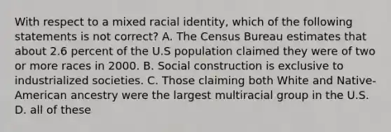 With respect to a mixed racial identity, which of the following statements is not correct? A. The Census Bureau estimates that about 2.6 percent of the U.S population claimed they were of two or more races in 2000. B. Social construction is exclusive to industrialized societies. C. Those claiming both White and Native-American ancestry were the largest multiracial group in the U.S. D. all of these