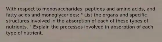 With respect to monosaccharides, peptides and amino acids, and fatty acids and monoglycerides: " List the organs and specific structures involved in the absorption of each of these types of nutrients. " Explain the processes involved in absorption of each type of nutrient.