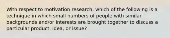 With respect to motivation research, which of the following is a technique in which small numbers of people with similar backgrounds and/or interests are brought together to discuss a particular product, idea, or issue?