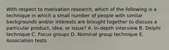 With respect to motivation research, which of the following is a technique in which a small number of people with similar backgrounds and/or interests are brought together to discuss a particular product, idea, or issue? A. In-depth interview B. Delphi technique C. Focus groups D. Nominal group technique E. Association tests