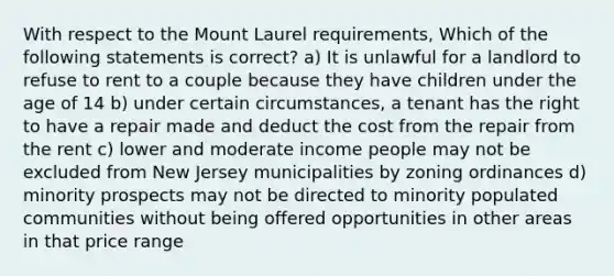 With respect to the Mount Laurel requirements, Which of the following statements is correct? a) It is unlawful for a landlord to refuse to rent to a couple because they have children under the age of 14 b) under certain circumstances, a tenant has the right to have a repair made and deduct the cost from the repair from the rent c) lower and moderate income people may not be excluded from New Jersey municipalities by zoning ordinances d) minority prospects may not be directed to minority populated communities without being offered opportunities in other areas in that price range