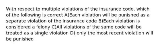 With respect to multiple violations of the insurance code, which of the following is correct A)Each violation will be punished as a separate violation of the insurance code B)Each violation is considered a felony C)All violations of the same code will be treated as a single violation D) only the most recent violation will be punished