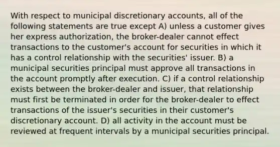 With respect to municipal discretionary accounts, all of the following statements are true except A) unless a customer gives her express authorization, the broker-dealer cannot effect transactions to the customer's account for securities in which it has a control relationship with the securities' issuer. B) a municipal securities principal must approve all transactions in the account promptly after execution. C) if a control relationship exists between the broker-dealer and issuer, that relationship must first be terminated in order for the broker-dealer to effect transactions of the issuer's securities in their customer's discretionary account. D) all activity in the account must be reviewed at frequent intervals by a municipal securities principal.