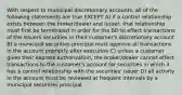 With respect to municipal discretionary accounts, all of the following statements are true EXCEPT A) if a control relationship exists between the broker/dealer and issuer, that relationship must first be terminated in order for the BD to effect transactions of the issuers securities in their customer's discretionary account B) a municipal securities principal must approve all transactions in the account promptly after execution C) unless a customer gives their express authorization, the broker/dealer cannot effect transactions to the customer's account for securities in which it has a control relationship with the securities' issuer D) all activity in the account must be reviewed at frequent intervals by a municipal securities principal