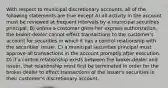 With respect to municipal discretionary accounts, all of the following statements are true except A) all activity in the account must be reviewed at frequent intervals by a municipal securities principal. B) unless a customer gives her express authorization, the broker-dealer cannot effect transactions to the customer's account for securities in which it has a control relationship with the securities' issuer. C) a municipal securities principal must approve all transactions in the account promptly after execution. D) if a control relationship exists between the broker-dealer and issuer, that relationship must first be terminated in order for the broker-dealer to effect transactions of the issuer's securities in their customer's discretionary account.