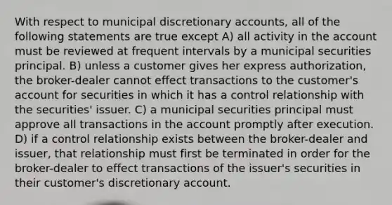 With respect to municipal discretionary accounts, all of the following statements are true except A) all activity in the account must be reviewed at frequent intervals by a municipal securities principal. B) unless a customer gives her express authorization, the broker-dealer cannot effect transactions to the customer's account for securities in which it has a control relationship with the securities' issuer. C) a municipal securities principal must approve all transactions in the account promptly after execution. D) if a control relationship exists between the broker-dealer and issuer, that relationship must first be terminated in order for the broker-dealer to effect transactions of the issuer's securities in their customer's discretionary account.