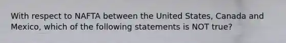 With respect to NAFTA between the United States, Canada and Mexico, which of the following statements is NOT true?