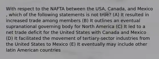 With respect to the NAFTA between the USA, Canada, and Mexico , which of the following statements is not true? (A) It resulted in increased trade among members (B) It outlines an eventual supranational governing body for North America (C) It led to a net trade deficit for the United States with Canada and Mexico (D) It facilitated the movement of tertiary-sector industries from the United States to Mexico (E) It eventually may include other latin American countries