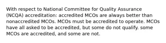 With respect to National Committee for Quality Assurance (NCQA) accreditation: accredited MCOs are always better than nonaccredited MCOs. MCOs must be accredited to operate. MCOs have all asked to be accredited, but some do not qualify. some MCOs are accredited, and some are not.