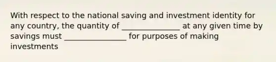 With respect to the national saving and investment identity for any country, the quantity of _______________ at any given time by savings must ________________ for purposes of making investments