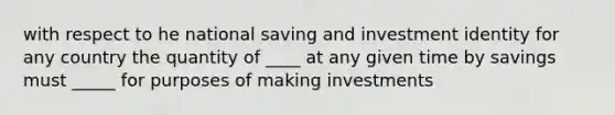 with respect to he national saving and investment identity for any country the quantity of ____ at any given time by savings must _____ for purposes of making investments