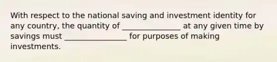 With respect to the national saving and investment identity for any country, the quantity of _______________ at any given time by savings must ________________ for purposes of making investments.