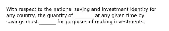 With respect to the national saving and investment identity for any country, the quantity of ________ at any given time by savings must _______ for purposes of making investments.