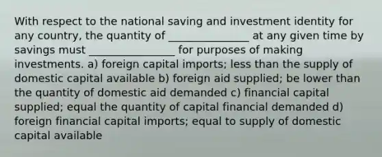 With respect to the national saving and investment identity for any country, the quantity of _______________ at any given time by savings must ________________ for purposes of making investments. a) foreign capital imports; less than the supply of domestic capital available b) foreign aid supplied; be lower than the quantity of domestic aid demanded c) financial capital supplied; equal the quantity of capital financial demanded d) foreign financial capital imports; equal to supply of domestic capital available