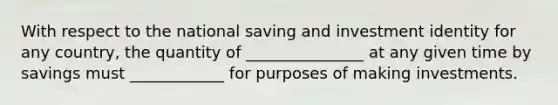 With respect to the national saving and investment identity for any country, the quantity of _______________ at any given time by savings must ____________ for purposes of making investments.