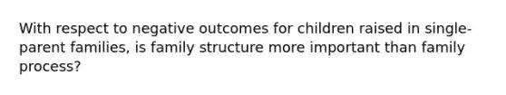 With respect to negative outcomes for children raised in single-parent families, is family structure more important than family process?