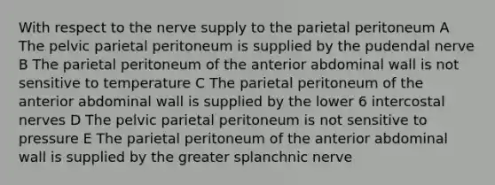 With respect to the nerve supply to the parietal peritoneum A The pelvic parietal peritoneum is supplied by the pudendal nerve B The parietal peritoneum of the anterior abdominal wall is not sensitive to temperature C The parietal peritoneum of the anterior abdominal wall is supplied by the lower 6 intercostal nerves D The pelvic parietal peritoneum is not sensitive to pressure E The parietal peritoneum of the anterior abdominal wall is supplied by the greater splanchnic nerve