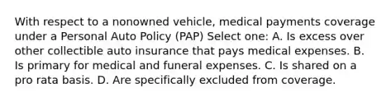 With respect to a nonowned vehicle, medical payments coverage under a Personal Auto Policy (PAP) Select one: A. Is excess over other collectible auto insurance that pays medical expenses. B. Is primary for medical and funeral expenses. C. Is shared on a pro rata basis. D. Are specifically excluded from coverage.