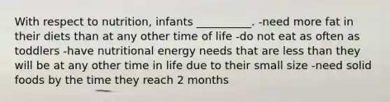 With respect to nutrition, infants __________. -need more fat in their diets than at any other time of life -do not eat as often as toddlers -have nutritional energy needs that are less than they will be at any other time in life due to their small size -need solid foods by the time they reach 2 months