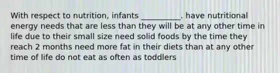 With respect to nutrition, infants __________. have nutritional energy needs that are less than they will be at any other time in life due to their small size need solid foods by the time they reach 2 months need more fat in their diets than at any other time of life do not eat as often as toddlers