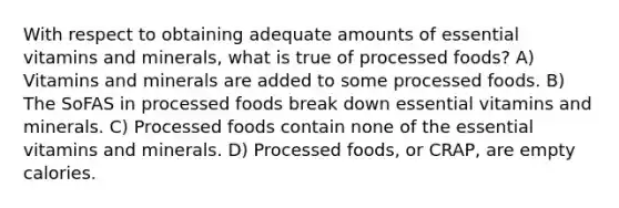 With respect to obtaining adequate amounts of essential vitamins and minerals, what is true of processed foods? A) Vitamins and minerals are added to some processed foods. B) The SoFAS in processed foods break down essential vitamins and minerals. C) Processed foods contain none of the essential vitamins and minerals. D) Processed foods, or CRAP, are empty calories.