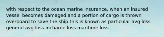 with respect to the ocean marine insurance, when an insured vessel becomes damaged and a portion of cargo is thrown overboard to save the ship this is known as particular avg loss general avg loss incharee loss maritime loss