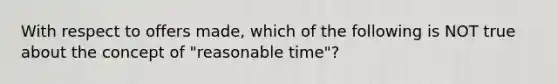 With respect to offers made, which of the following is NOT true about the concept of "reasonable time"?