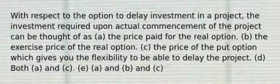 With respect to the option to delay investment in a project, the investment required upon actual commencement of the project can be thought of as (a) the price paid for the real option. (b) the exercise price of the real option. (c) the price of the put option which gives you the flexibility to be able to delay the project. (d) Both (a) and (c). (e) (a) and (b) and (c)