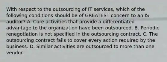 With respect to the outsourcing of IT services, which of the following conditions should be of GREATEST concern to an IS auditor? A. Core activities that provide a differentiated advantage to the organization have been outsourced. B. Periodic renegotiation is not specified in the outsourcing contract. C. The outsourcing contract fails to cover every action required by the business. D. Similar activities are outsourced to more than one vendor.