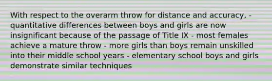 With respect to the overarm throw for distance and accuracy, - quantitative differences between boys and girls are now insignificant because of the passage of Title IX - most females achieve a mature throw - more girls than boys remain unskilled into their middle school years - elementary school boys and girls demonstrate similar techniques