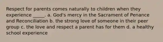 Respect for parents comes naturally to children when they experience _____. a. God's mercy in the Sacrament of Penance and Reconciliation b. the strong love of someone in their peer group c. the love and respect a parent has for them d. a healthy school experience