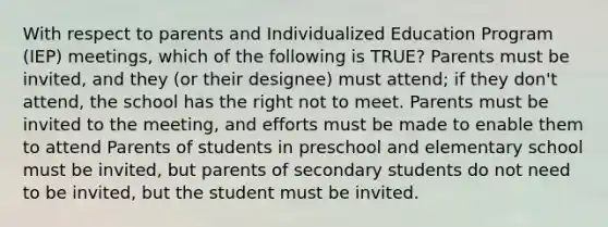 With respect to parents and Individualized Education Program (IEP) meetings, which of the following is TRUE? Parents must be invited, and they (or their designee) must attend; if they don't attend, the school has the right not to meet. Parents must be invited to the meeting, and efforts must be made to enable them to attend Parents of students in preschool and elementary school must be invited, but parents of secondary students do not need to be invited, but the student must be invited.