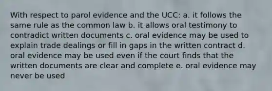 With respect to parol evidence and the UCC: a. it follows the same rule as the common law b. it allows oral testimony to contradict written documents c. oral evidence may be used to explain trade dealings or fill in gaps in the written contract d. oral evidence may be used even if the court finds that the written documents are clear and complete e. oral evidence may never be used