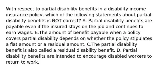 With respect to partial disability benefits in a disability income insurance policy, which of the following statements about partial disability benefits is NOT correct? A. Partial disability benefits are payable even if the insured stays on the job and continues to earn wages. B.The amount of benefit payable when a policy covers partial disability depends on whether the policy stipulates a flat amount or a residual amount. C.The partial disability benefit is also called a residual disability benefit. D. Partial disability benefits are intended to encourage disabled workers to return to work.